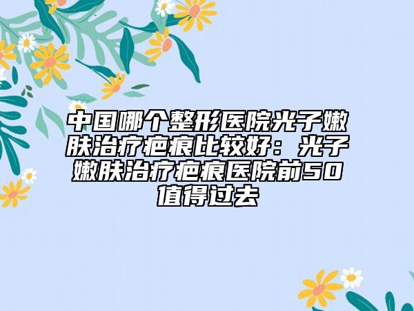 中國哪個整形醫(yī)院光子嫩膚治療疤痕比較好：光子嫩膚治療疤痕醫(yī)院前50值得過去