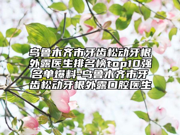 烏魯木齊市牙齒松動牙根外露醫(yī)生排名榜top10強名單爆料-烏魯木齊市牙齒松動牙根外露口腔醫(yī)生