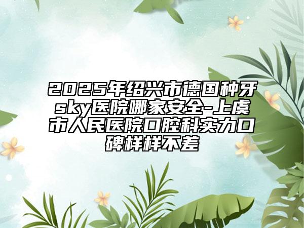 2025年紹興市德國(guó)種牙sky醫(yī)院哪家安全-上虞市人民醫(yī)院口腔科實(shí)力口碑樣樣不差