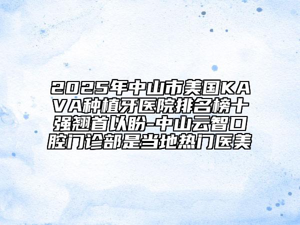 2025年中山市美國KAVA種植牙醫(yī)院排名榜十強翹首以盼-中山云智口腔門診部是當(dāng)?shù)責(zé)衢T醫(yī)美