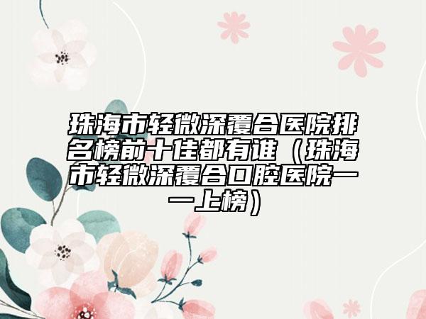 珠海市輕微深覆合醫(yī)院排名榜前十佳都有誰（珠海市輕微深覆合口腔醫(yī)院一一上榜）