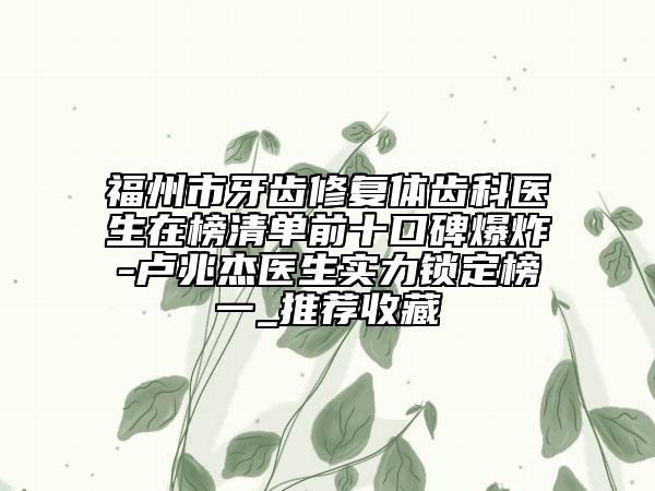 福州市牙齒修復體齒科醫(yī)生在榜清單前十口碑爆炸-盧兆杰醫(yī)生實力鎖定榜一_推薦收藏