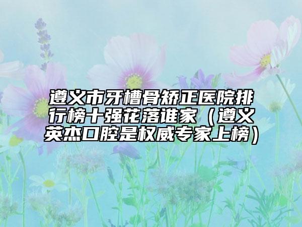 遵義市牙槽骨矯正醫(yī)院排行榜十強(qiáng)花落誰家（遵義英杰口腔是權(quán)威專家上榜）