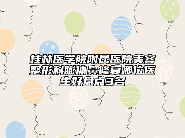 桂林醫(yī)學(xué)院附屬醫(yī)院美容整形科膨體鼻修復(fù)哪位醫(yī)生好盤點3名