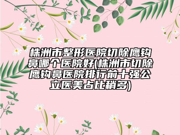 株洲市整形醫(yī)院切除鷹鉤鼻哪個(gè)醫(yī)院好(株洲市切除鷹鉤鼻醫(yī)院排行前十強(qiáng)公立醫(yī)美占比稍多)