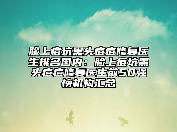 臉上痘坑黑頭痘痘修復醫(yī)生排名國內(nèi)：臉上痘坑黑頭痘痘修復醫(yī)生前50強榜機構(gòu)匯總
