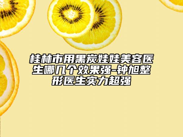 桂林市用黑炭娃娃美容醫(yī)生哪幾個效果強-鐘旭整形醫(yī)生實力超強