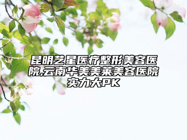 昆明藝星醫(yī)療整形美容醫(yī)院,云南華美美萊美容醫(yī)院實力大PK