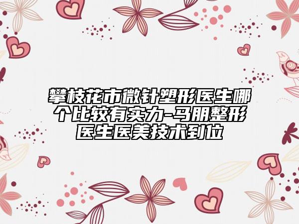 攀枝花市微針?biāo)苄吾t(yī)生哪個比較有實力-馬朋整形醫(yī)生醫(yī)美技術(shù)到位