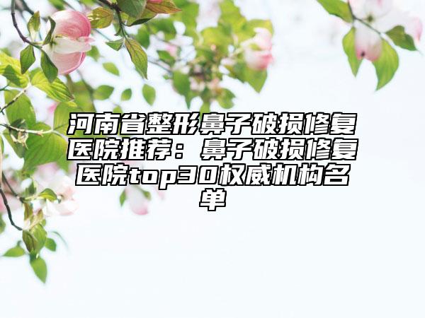 河南省整形鼻子破損修復(fù)醫(yī)院推薦：鼻子破損修復(fù)醫(yī)院top30權(quán)威機(jī)構(gòu)名單