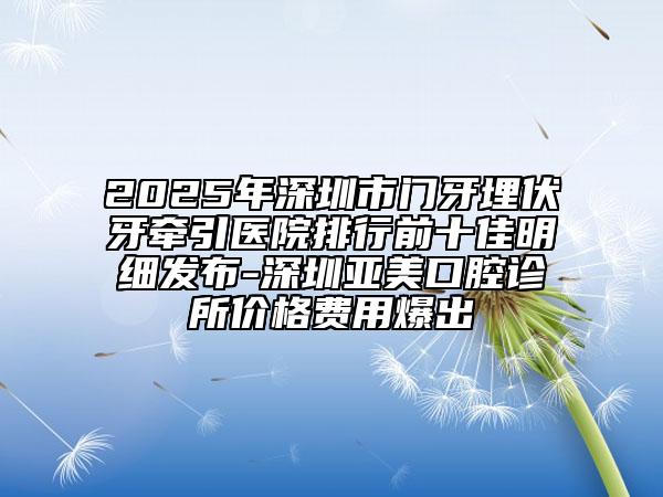 2025年深圳市門牙埋伏牙牽引醫(yī)院排行前十佳明細(xì)發(fā)布-深圳亞美口腔診所價(jià)格費(fèi)用爆出