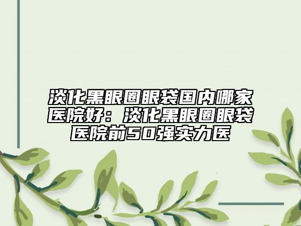 淡化黑眼圈眼袋國(guó)內(nèi)哪家醫(yī)院好：淡化黑眼圈眼袋醫(yī)院前50強(qiáng)實(shí)力醫(yī)
