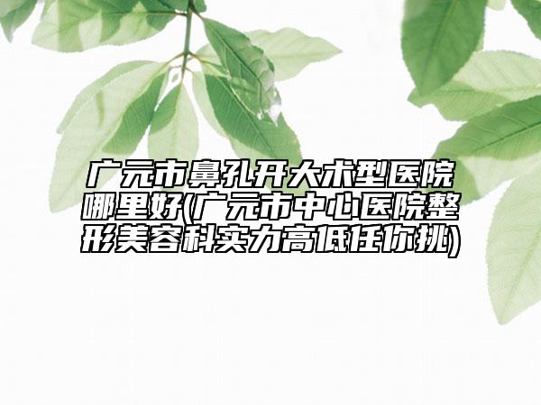 廣元市鼻孔開(kāi)大術(shù)型醫(yī)院哪里好(廣元市中心醫(yī)院整形美容科實(shí)力高低任你挑)