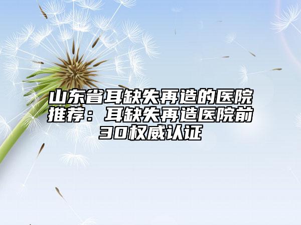 山東省耳缺失再造的醫(yī)院推薦：耳缺失再造醫(yī)院前30權(quán)威認(rèn)證