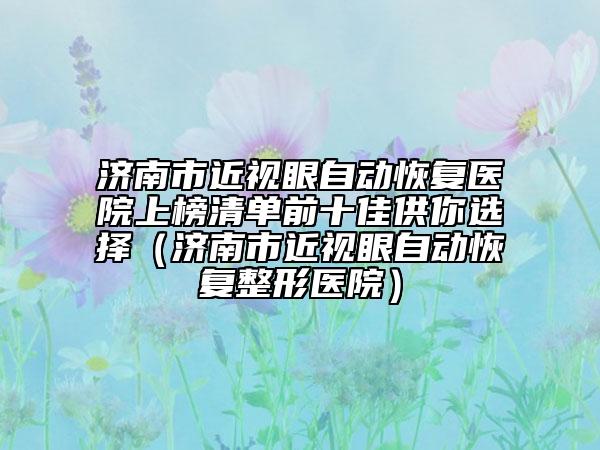 濟(jì)南市近視眼自動(dòng)恢復(fù)醫(yī)院上榜清單前十佳供你選擇（濟(jì)南市近視眼自動(dòng)恢復(fù)整形醫(yī)院）