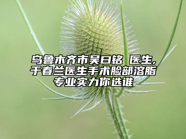烏魯木齊市吳曰銘?醫(yī)生,于春蘭醫(yī)生手術(shù)臉部溶脂專業(yè)實力你選誰