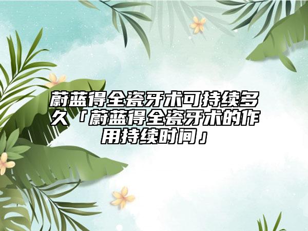 蔚藍(lán)得全瓷牙術(shù)可持續(xù)多久「蔚藍(lán)得全瓷牙術(shù)的作用持續(xù)時(shí)間」