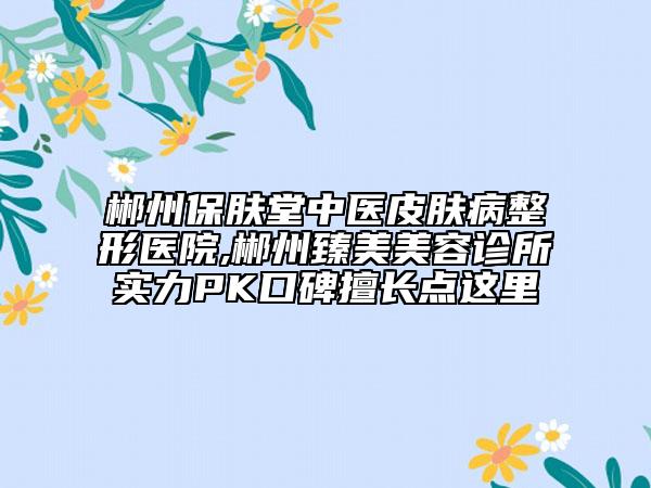 郴州保膚堂中醫(yī)皮膚病整形醫(yī)院,郴州臻美美容診所實(shí)力PK口碑擅長(zhǎng)點(diǎn)這里
