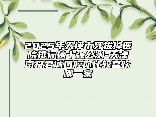 2025年天津市牙拔掉醫(yī)院排行榜十強公測-天津南開君誠口腔你比較喜歡哪一家