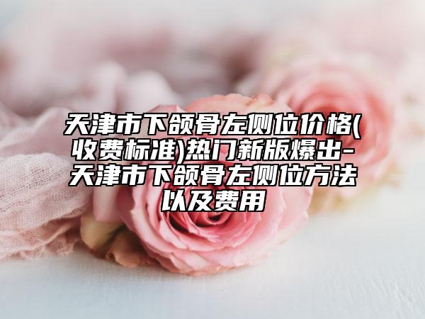 天津市下頜骨左側(cè)位價格(收費標(biāo)準(zhǔn))熱門新版爆出-天津市下頜骨左側(cè)位方法以及費用