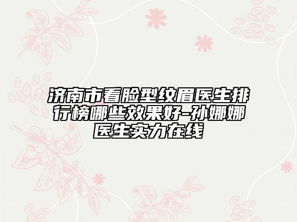 濟(jì)南市看臉型紋眉醫(yī)生排行榜哪些效果好-孫娜娜醫(yī)生實(shí)力在線
