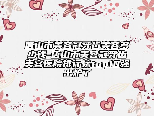 唐山市美容冠牙齒美容多少錢-唐山市美容冠牙齒美容醫(yī)院排行榜top10強出爐了