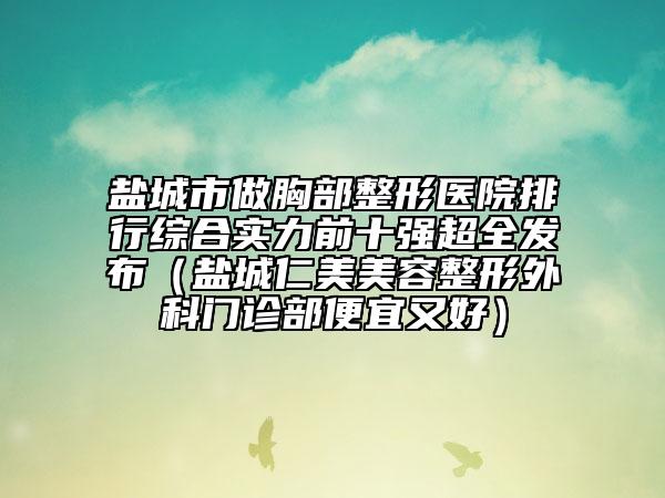 鹽城市做胸部整形醫(yī)院排行綜合實(shí)力前十強(qiáng)超全發(fā)布（鹽城仁美美容整形外科門(mén)診部便宜又好）