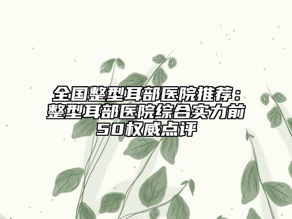 全國整型耳部醫(yī)院推薦：整型耳部醫(yī)院綜合實力前50權威點評