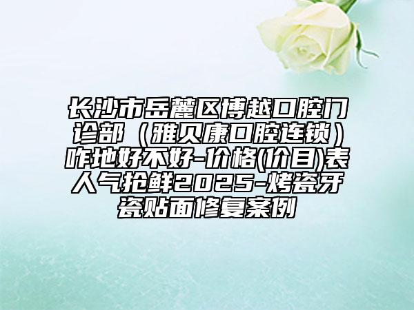 長沙市岳麓區(qū)博越口腔門診部（雅貝康口腔連鎖）咋地好不好-價(jià)格(價(jià)目)表人氣搶鮮2025-烤瓷牙瓷貼面修復(fù)案例
