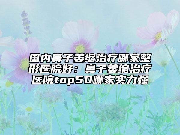 國內(nèi)鼻子萎縮治療哪家整形醫(yī)院好：鼻子萎縮治療醫(yī)院top50哪家實力強(qiáng)