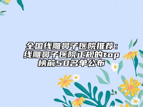 全國線雕鼻子醫(yī)院推薦：線雕鼻子醫(yī)院正規(guī)的top榜前50名單公布