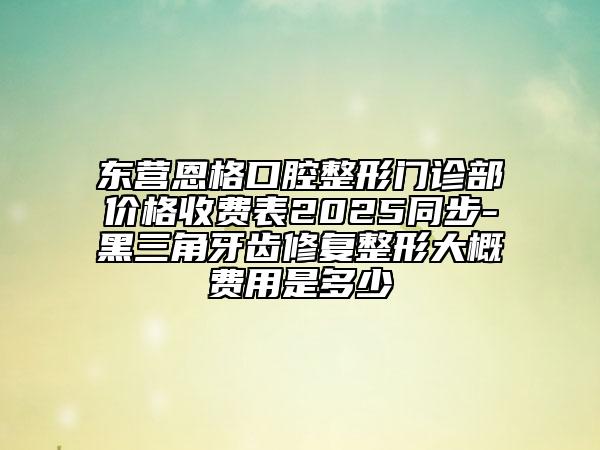 東營(yíng)恩格口腔整形門診部?jī)r(jià)格收費(fèi)表2025同步-黑三角牙齒修復(fù)整形大概費(fèi)用是多少
