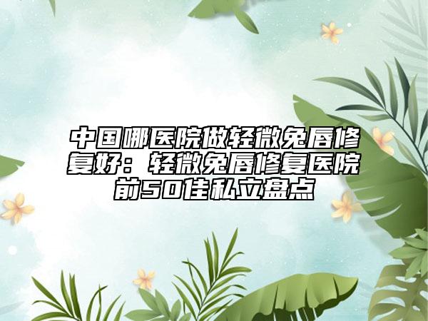 中國哪醫(yī)院做輕微兔唇修復(fù)好：輕微兔唇修復(fù)醫(yī)院前50佳私立盤點(diǎn)