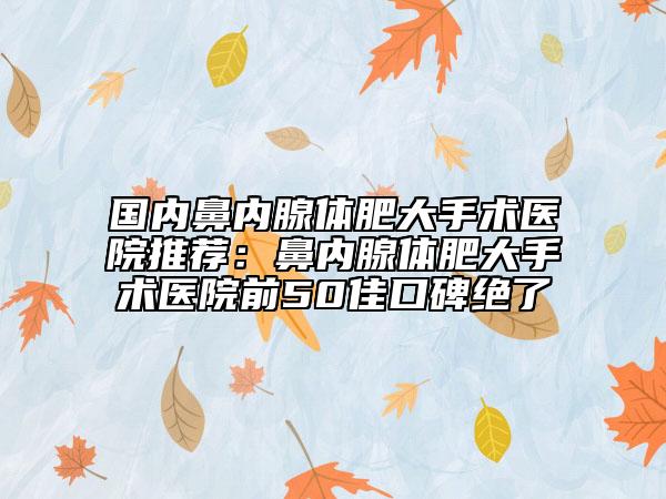 國內鼻內腺體肥大手術醫(yī)院推薦：鼻內腺體肥大手術醫(yī)院前50佳口碑絕了
