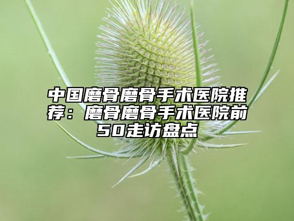 中國磨骨磨骨手術(shù)醫(yī)院推薦：磨骨磨骨手術(shù)醫(yī)院前50走訪盤點