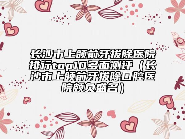 長沙市上頜前牙拔除醫(yī)院排行top10多面測評（長沙市上頜前牙拔除口腔醫(yī)院頗負盛名）