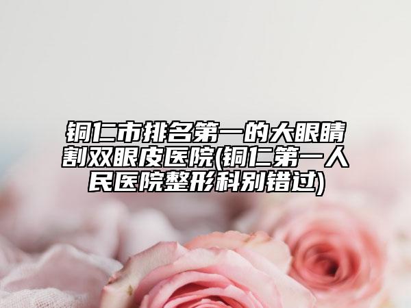 銅仁市排名第一的大眼睛割雙眼皮醫(yī)院(銅仁第一人民醫(yī)院整形科別錯(cuò)過(guò))