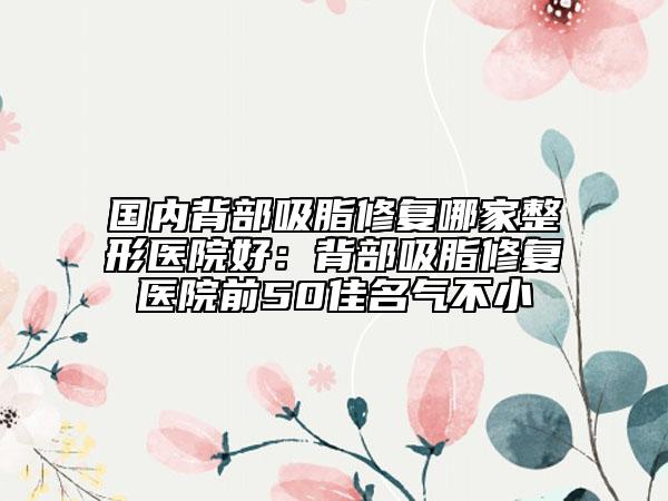 國內背部吸脂修復哪家整形醫(yī)院好：背部吸脂修復醫(yī)院前50佳名氣不小