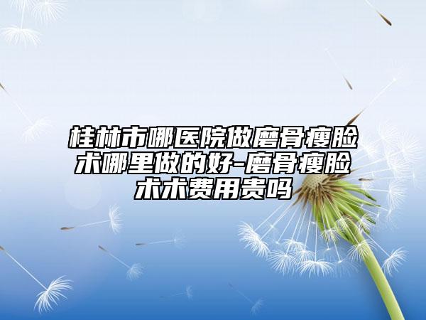 桂林市哪醫(yī)院做磨骨瘦臉術哪里做的好-磨骨瘦臉術術費用貴嗎