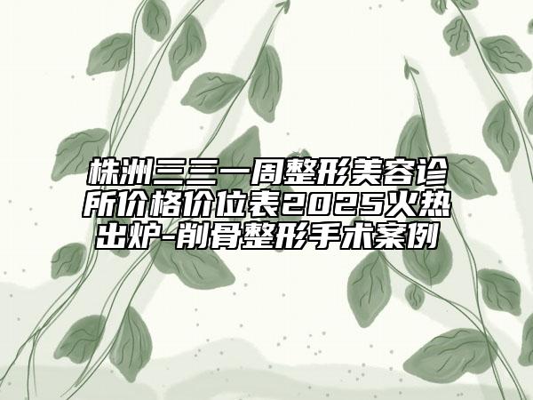 株洲三三一周整形美容診所價(jià)格價(jià)位表2025火熱出爐-削骨整形手術(shù)案例
