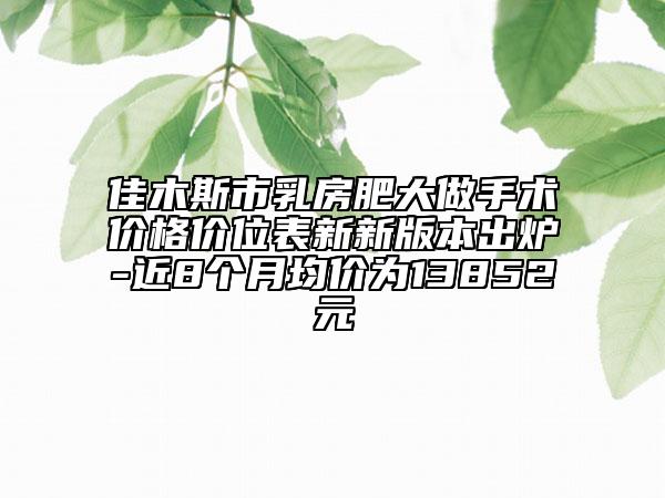 佳木斯市乳房肥大做手術(shù)價格價位表新新版本出爐-近8個月均價為13852元