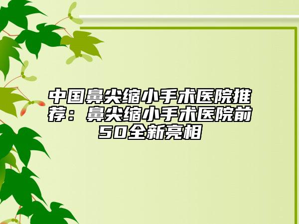 中國鼻尖縮小手術(shù)醫(yī)院推薦：鼻尖縮小手術(shù)醫(yī)院前50全新亮相