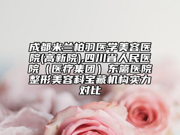 成都米蘭柏羽醫(yī)學(xué)美容醫(yī)院(高新院),四川省人民醫(yī)院（醫(yī)療集團(tuán)）東籬醫(yī)院整形美容科寶藏機(jī)構(gòu)實(shí)力對(duì)比