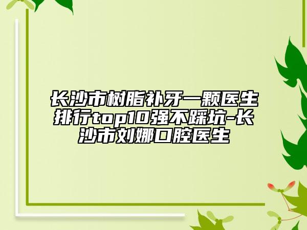 長沙市樹脂補(bǔ)牙一顆醫(yī)生排行top10強(qiáng)不踩坑-長沙市劉娜口腔醫(yī)生