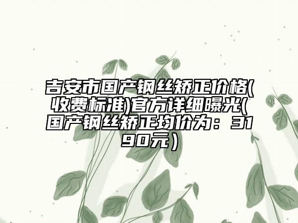 吉安市國產(chǎn)鋼絲矯正價(jià)格(收費(fèi)標(biāo)準(zhǔn))官方詳細(xì)曝光(國產(chǎn)鋼絲矯正均價(jià)為：3190元）