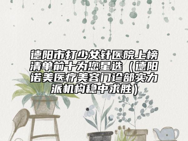 德陽市打少女針醫(yī)院上榜清單前十為您星選（德陽諾美醫(yī)療美容門診部實力派機構穩(wěn)中求勝）