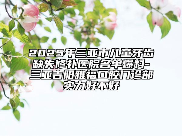 2025年三亞市兒童牙齒缺失修補醫(yī)院名單爆料-三亞吉陽雅福口腔門診部實力好不好