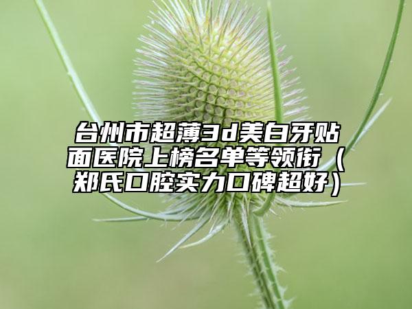 臺州市超薄3d美白牙貼面醫(yī)院上榜名單等領(lǐng)銜（鄭氏口腔實力口碑超好）