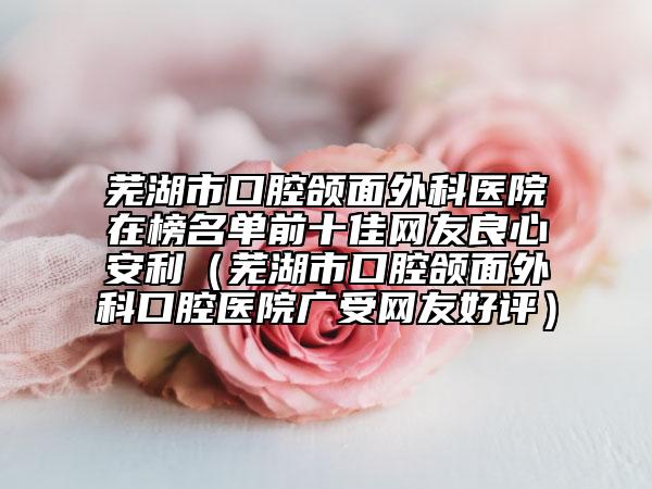 蕪湖市口腔頜面外科醫(yī)院在榜名單前十佳網(wǎng)友良心安利（蕪湖市口腔頜面外科口腔醫(yī)院廣受網(wǎng)友好評）