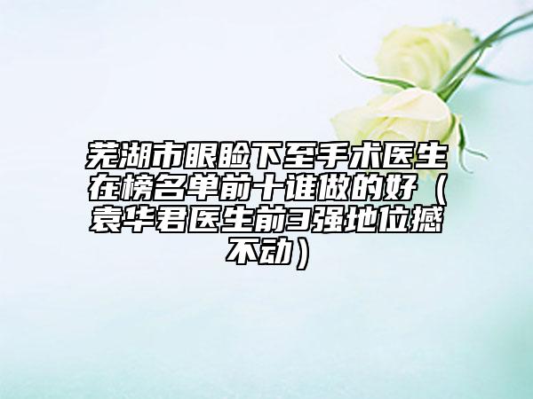 蕪湖市眼瞼下至手術醫(yī)生在榜名單前十誰做的好（袁華君醫(yī)生前3強地位撼不動）